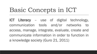 Basic Concepts in ICT
ICT Literacy – use of digital technology,
communication tools and/or networks to
access, manage, integrate, evaluate, create and
communicate information in order to function in
a knowledge society (Guro 21, 2011)
 