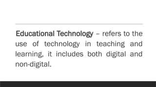 Educational Technology – refers to the
use of technology in teaching and
learning, it includes both digital and
non-digital.
 