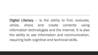 Digital Literacy – is the ability to find, evaluate,
utilize, share and create contents using
information technologies and the internet. It is also
the ability to use information and communication,
requiring both cognitive and technical skills.
 