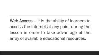 Web Access – it is the ability of learners to
access the internet at any point during the
lesson in order to take advantage of the
array of available educational resources.
 