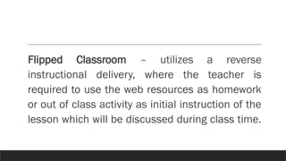 Flipped Classroom – utilizes a reverse
instructional delivery, where the teacher is
required to use the web resources as homework
or out of class activity as initial instruction of the
lesson which will be discussed during class time.
 