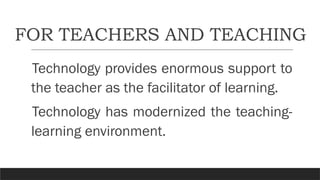FOR TEACHERS AND TEACHING
Technology provides enormous support to
the teacher as the facilitator of learning.
Technology has modernized the teaching-
learning environment.
 