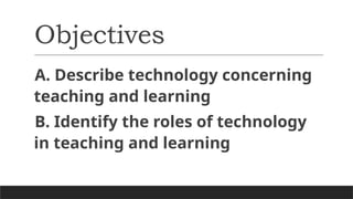 Objectives
A. Describe technology concerning
teaching and learning
B. Identify the roles of technology
in teaching and learning
 
