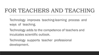 FOR TEACHERS AND TEACHING
Technology improves teaching-learning process and
ways of teaching.
Technology adds to the competence of teachers and
inculcates scientific outlook.
Technology supports teacher professional
development.
 