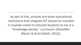 As part of this, schools and other educational
institutions that integrate ICT should be included
in courses meant to educate students to live in a
“knowledge society.” curriculum (Ghavifekr,
Afshari & Amla Salleh, 2012).
 