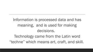 Information is processed data and has
meaning, and is used for making
decisions.
Technology came from the Latin word
“techne” which means art, craft, and skill.
 