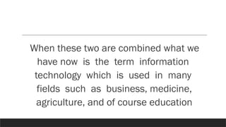 When these two are combined what we
have now is the term information
technology which is used in many
fields such as business, medicine,
agriculture, and of course education
 