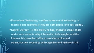 •Educational Technology – refers to the use of technology in
teaching and learning, it includes both digital and non-digital.
•Digital Literacy – is the ability to find, evaluate, utilize, share
and create contents using information technologies and the
internet. It is also the ability to use information and
communication, requiring both cognitive and technical skills.
 