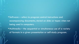 •Software – refers to program control instructions and
accompanying documents; stored on disks or tapes when not
being used in computers.
•Multimedia – the sequential or simultaneous use of a variety
of formats in a given presentation or self-study program.
 