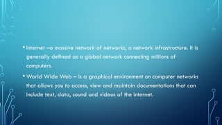 •Internet –a massive network of networks, a network infrastructure. It is
generally defined as a global network connecting millions of
computers.
•World Wide Web – is a graphical environment on computer networks
that allows you to access, view and maintain documentations that can
include text, data, sound and videos of the internet.
 
