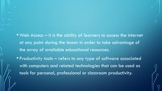•Web Access – it is the ability of learners to access the internet
at any point during the lesson in order to take advantage of
the array of available educational resources.
•Productivity tools – refers to any type of software associated
with computers and related technologies that can be used as
tools for personal, professional or classroom productivity.
 