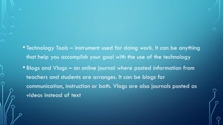 •Technology Tools – instrument used for doing work. It can be anything
that help you accomplish your goal with the use of the technology
•Blogs and Vlogs – an online journal where posted information from
teachers and students are arranges. It can be blogs for
communication, instruction or both. Vlogs are also journals posted as
videos instead of text
 