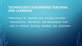 TECHNOLOGY CONCERNING TEACHING
AND LEARNING
•Technology for teaching and learning describes
communication, information, and technological tools
used to enhance learning, teaching, and assessment.
 