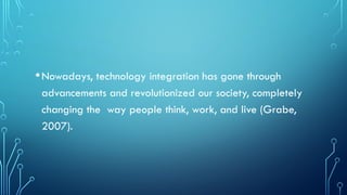 •Nowadays, technology integration has gone through
advancements and revolutionized our society, completely
changing the way people think, work, and live (Grabe,
2007).
 