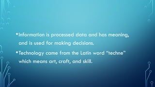 •Information is processed data and has meaning,
and is used for making decisions.
•Technology came from the Latin word “techne”
which means art, craft, and skill.
 