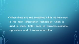 •When these two are combined what we have now
is the term information technology which is
used in many fields such as business, medicine,
agriculture, and of course education
 