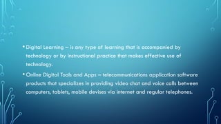 •Digital Learning – is any type of learning that is accompanied by
technology or by instructional practice that makes effective use of
technology.
•Online Digital Tools and Apps – telecommunications application software
products that specializes in providing video chat and voice calls between
computers, tablets, mobile devises via internet and regular telephones.
 