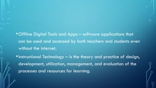 •Offline Digital Tools and Apps – software applications that
can be used and accessed by both teachers and students even
without the internet.
•Instructional Technology – is the theory and practice of design,
development, utilization, management, and evaluation of the
processes and resources for learning.
 