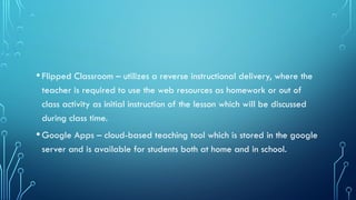 •Flipped Classroom – utilizes a reverse instructional delivery, where the
teacher is required to use the web resources as homework or out of
class activity as initial instruction of the lesson which will be discussed
during class time.
•Google Apps – cloud-based teaching tool which is stored in the google
server and is available for students both at home and in school.
 