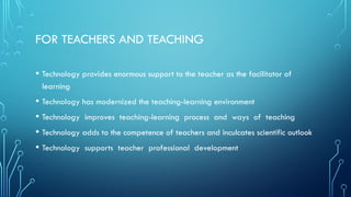 FOR TEACHERS AND TEACHING
• Technology provides enormous support to the teacher as the facilitator of
learning
• Technology has modernized the teaching-learning environment
• Technology improves teaching-learning process and ways of teaching
• Technology adds to the competence of teachers and inculcates scientific outlook
• Technology supports teacher professional development
 