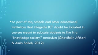 •As part of this, schools and other educational
institutions that integrate ICT should be included in
courses meant to educate students to live in a
“knowledge society.” curriculum (Ghavifekr, Afshari
& Amla Salleh, 2012).
 