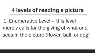 4 levels of reading a picture
1. Enumerative Level – this level
merely calls for the giving of what one
sees in the picture (flower, ball, or dog)
 