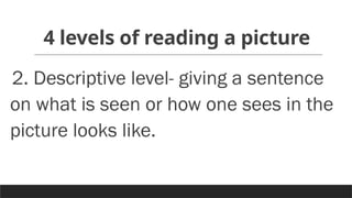 4 levels of reading a picture
2. Descriptive level- giving a sentence
on what is seen or how one sees in the
picture looks like.
 