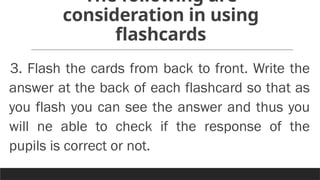 The following are
consideration in using
flashcards
3. Flash the cards from back to front. Write the
answer at the back of each flashcard so that as
you flash you can see the answer and thus you
will ne able to check if the response of the
pupils is correct or not.
 
