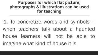 Purposes for which flat picture,
photographs & illustrations can be used
for teaching
1. To concretize words and symbols –
when teachers talk about a haunted
house learners will not be able to
imagine what kind of house it is.
 