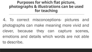 Purposes for which flat picture,
photographs & illustrations can be used
for teaching
4. To correct misconceptions- pictures and
photographs can make meaning more vivid and
clever, because they can capture scenes,
emotions and details which words are not able
to describe.
 