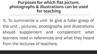 Purposes for which flat picture,
photographs & illustrations can be used
for teaching
5. To summarize a unit- to give a fuller grasp of
the unit , pictures, photographs and illustrations
should supplement and complement what
learners read in references and what they heard
from the lectures of teachers.
 