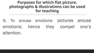 Purposes for which flat picture,
photographs & illustrations can be used
for teaching
6. To arouse emotions- pictures arouse
emotions; hence they compel one’s
attention.
 