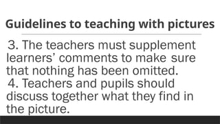 Guidelines to teaching with pictures
3. The teachers must supplement
learners’ comments to make sure
that nothing has been omitted.
4. Teachers and pupils should
discuss together what they find in
the picture.
 