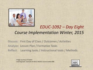 EDUC-1092 – Day Eight
Course Implementation Winter, 2015
Discuss: First Day of Class / Outcomes / Activities
Analyze: Lesson Plan / Formative Tasks
Reflect: Learning tasks / Instructional tools / Methods
RZP
1
Image courtesy of ClipArt
Learning tasks: excerpts of CAE CI W2015 course outline RRC
 