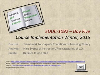 EDUC-1092 – Day Five
Course Implementation Winter, 2015
Discuss: Framework for Gagne’s Conditions of Learning Theory
Analyze: Nine Events of Instruction/Five categories of L.O.
Create: Detailed lesson plan
RZP
1
Source: http://www.icels-educators-for-learning.ca/index.php?option=com_content&view=article&id=54&Itemid=73
Robert Gagne’s Five Categories of Learning Outcomes and the Nine Events of Instruction
Source: CI course outline outcomes RRC modified by RZP for CI eTV Winter, 2015
Images courtesy of ClipArt.
 