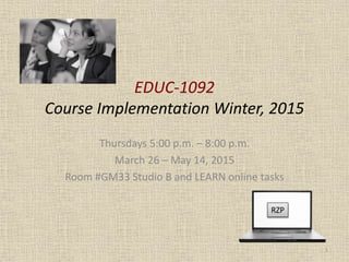 EDUC-1092
Course Implementation Winter, 2015
Thursdays 5:00 p.m. – 8:00 p.m.
March 26 – May 14, 2015
Room #GM33 Studio B and LEARN online tasks
RZP
1
 