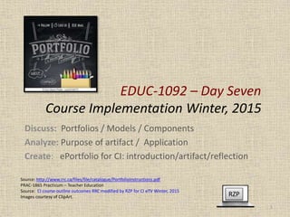 EDUC-1092 – Day Seven
Course Implementation Winter, 2015
Discuss: Portfolios / Models / Components
Analyze: Purpose of artifact / Application
Create: ePortfolio for CI: introduction/artifact/reflection
RZP
1
Source: http://www.rrc.ca/files/file/catalogue/PortfolioInstructions.pdf
PRAC-1865 Practicum – Teacher Education
Source: CI course outline outcomes RRC modified by RZP for CI eTV Winter, 2015
Images courtesy of ClipArt.
 