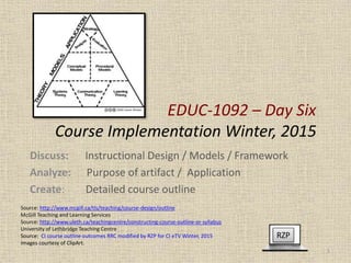 EDUC-1092 – Day Six
Course Implementation Winter, 2015
Discuss: Instructional Design / Models / Framework
Analyze: Purpose of artifact / Application
Create: Detailed course outline
RZP
1
Source: http://www.mcgill.ca/tls/teaching/course-design/outline
McGill Teaching and Learning Services
Source: http://www.uleth.ca/teachingcentre/constructing-course-outline-or-syllabus
University of Lethbridge Teaching Centre
Source: CI course outline outcomes RRC modified by RZP for CI eTV Winter, 2015
Images courtesy of ClipArt.
 