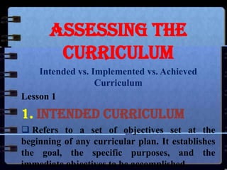 Assessing the
Curriculum
Intended vs. Implemented vs. Achieved
Curriculum
Lesson 1

1. Intended Curriculum
 Refers to a set of objectives set at the
beginning of any curricular plan. It establishes
the goal, the specific purposes, and the
immediate objectives to be accomplished.

 