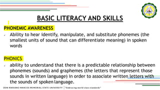 BASIC LITERACY AND SKILLS
PHONEMIC AWARENESS
 Ability to hear identify, manipulate, and substitute phonemes (the
smallest units of sound that can differentiate meaning) in spoken
words
PHONICS
 ability to understand that there is a predictable relationship between
phonemes (sounds) and graphemes (the letters that represent those
sounds in written language) in order to associate written letters with
the sounds of spoken language.
 