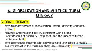 A. GLOBALIZATION AND MULTI-CULTURAL
LITERACY
GLOBAL LITERACY
 aims to address issues of globalization, racism, diversity and social
justice
 requires awareness and action, consistent with a broad
understanding of humanity, the planet, and the impact of human
decision on both
 aims to empower students with knowledge and take action to make a
positive impact in the world and their local community
 