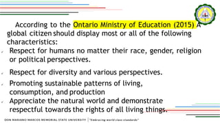 According to the Ontario Ministry of Education (2015) A
global citizen should display most or all of the following
characteristics:
 Respect for humans no matter their race, gender, religion
or political perspectives.
 Respect for diversity and various perspectives.
 Promoting sustainable patterns of living,
consumption, and production
 Appreciate the natural world and demonstrate
respectful towards the rights of all living things.
 