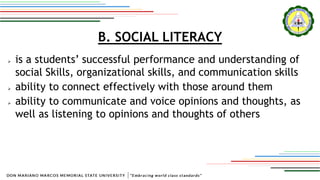 B. SOCIAL LITERACY
 is a students’ successful performance and understanding of
social Skills, organizational skills, and communication skills
 ability to connect effectively with those around them
 ability to communicate and voice opinions and thoughts, as
well as listening to opinions and thoughts of others
 