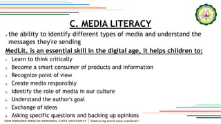 C. MEDIA LITERACY
 the ability to identify different types of media and understand the
messages they're sending
MedLit. is an essential skill in the digital age, it helps children to:
1. Learn to think critically
2. Become a smart consumer of products and information
3. Recognize point of view
4. Create media responsibly
5. Identify the role of media in our culture
6. Understand the author's goal
7. Exchange of ideas
8. Asking specific questions and backing up opinions
 