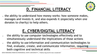 D. FINANCIAL LITERACY
 the ability to understand how money works: how someone makes,
manages and invests it, and also expends it (especially when one
donates to charity) to help others.
E. CYBER/DIGITAL LITERACY
 the ability to use computer technologies effectively and to
simultaneously understand the implications of those actions
 the ability to use information and communication technologies to
find, evaluate, create, and communicate information, requiring
both cognitive and technical skills
 