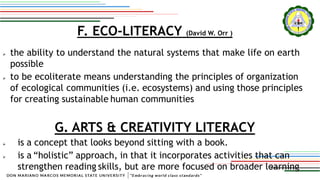 F. ECO-LITERACY (David W. Orr )
 the ability to understand the natural systems that make life on earth
possible
 to be ecoliterate means understanding the principles of organization
of ecological communities (i.e. ecosystems) and using those principles
for creating sustainable human communities
G. ARTS & CREATIVITY LITERACY
 is a concept that looks beyond sitting with a book.
 is a “holistic” approach, in that it incorporates activities that can
strengthen reading skills, but are more focused on broader learning
 