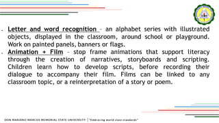  Letter and word recognition – an alphabet series with illustrated
objects, displayed in the classroom, around school or playground.
Work on painted panels, banners or flags.
 Animation + Film – stop frame animations that support literacy
through the creation of narratives, storyboards and scripting.
Children learn how to develop scripts, before recording their
dialogue to accompany their film. Films can be linked to any
classroom topic, or a reinterpretation of a story or poem.
 