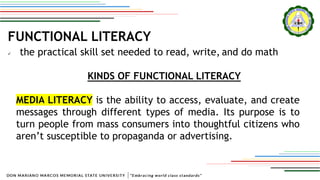FUNCTIONAL LITERACY
 the practical skill set needed to read, write, and do math
KINDS OF FUNCTIONAL LITERACY
MEDIA LITERACY is the ability to access, evaluate, and create
messages through different types of media. Its purpose is to
turn people from mass consumers into thoughtful citizens who
aren’t susceptible to propaganda or advertising.
 