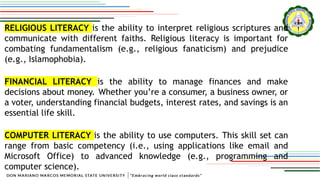 RELIGIOUS LITERACY is the ability to interpret religious scriptures and
communicate with different faiths. Religious literacy is important for
combating fundamentalism (e.g., religious fanaticism) and prejudice
(e.g., Islamophobia).
FINANCIAL LITERACY is the ability to manage finances and make
decisions about money. Whether you’re a consumer, a business owner, or
a voter, understanding financial budgets, interest rates, and savings is an
essential life skill.
COMPUTER LITERACY is the ability to use computers. This skill set can
range from basic competency (i.e., using applications like email and
Microsoft Office) to advanced knowledge (e.g., programming and
computer science).
 