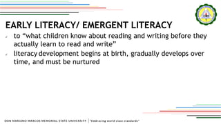 EARLY LITERACY/ EMERGENT LITERACY
 to “what children know about reading and writing before they
actually learn to read and write”
 literacy development begins at birth, gradually develops over
time, and must be nurtured
 